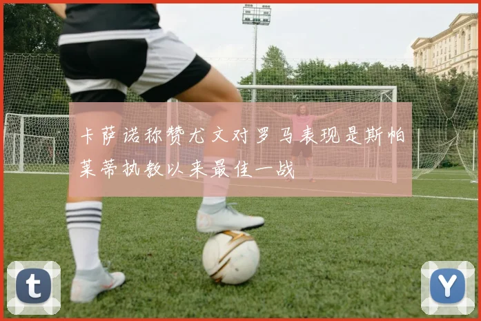 卡萨诺称赞尤文对罗马表现是斯帕莱蒂执教以来最佳一战