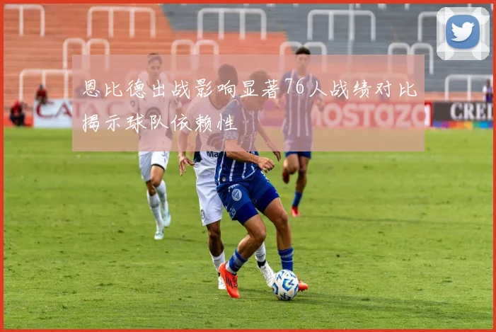 恩比德出战影响显著76人战绩对比揭示球队依赖性