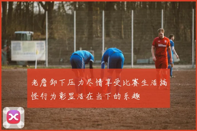 老詹卸下压力尽情享受比赛生活搞怪行为彰显活在当下的乐趣