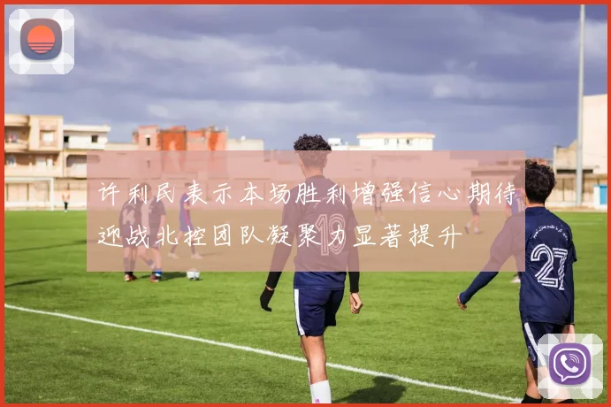 许利民表示本场胜利增强信心期待迎战北控团队凝聚力显著提升