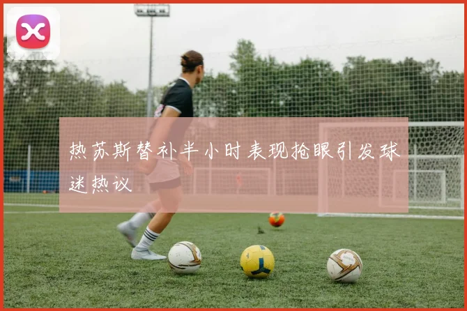 热苏斯替补半小时表现抢眼引发球迷热议