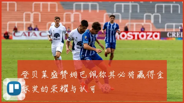 登贝莱盛赞姆巴佩称其必将赢得金球奖的荣耀与认可