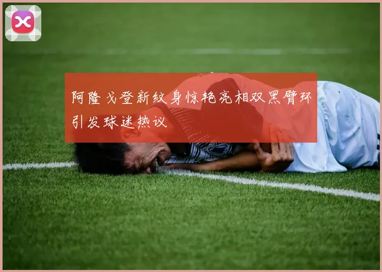 阿隆戈登新纹身惊艳亮相双黑臂环引发球迷热议