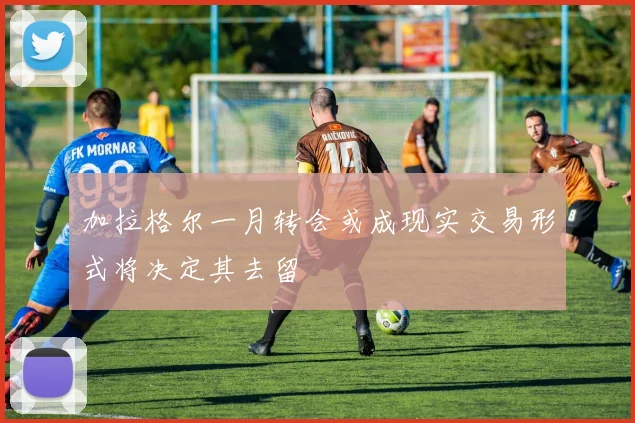 加拉格尔一月转会或成现实交易形式将决定其去留