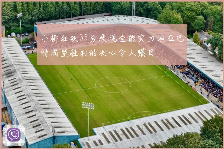 小桥狂砍35分展现全能实力迪亚巴特渴望胜利的决心令人瞩目