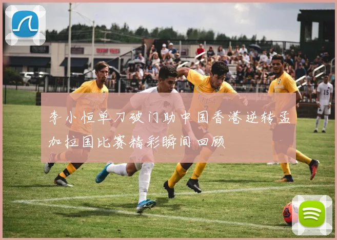李小恒单刀破门助中国香港逆转孟加拉国比赛精彩瞬间回顾