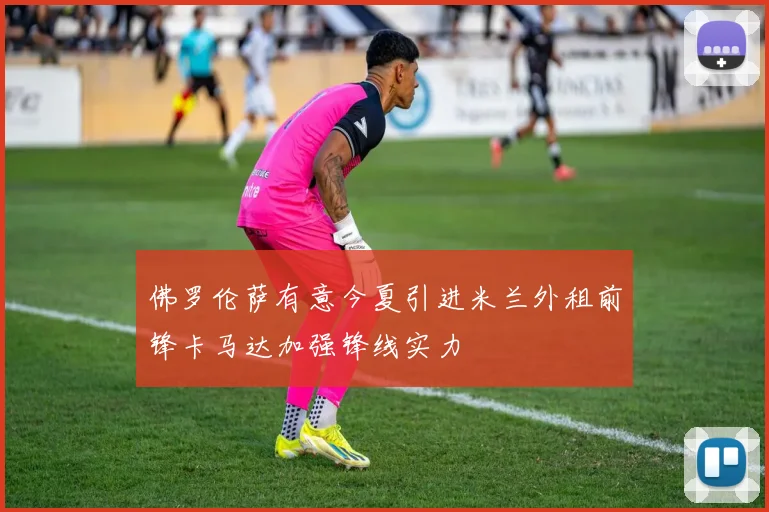 佛罗伦萨有意今夏引进米兰外租前锋卡马达加强锋线实力