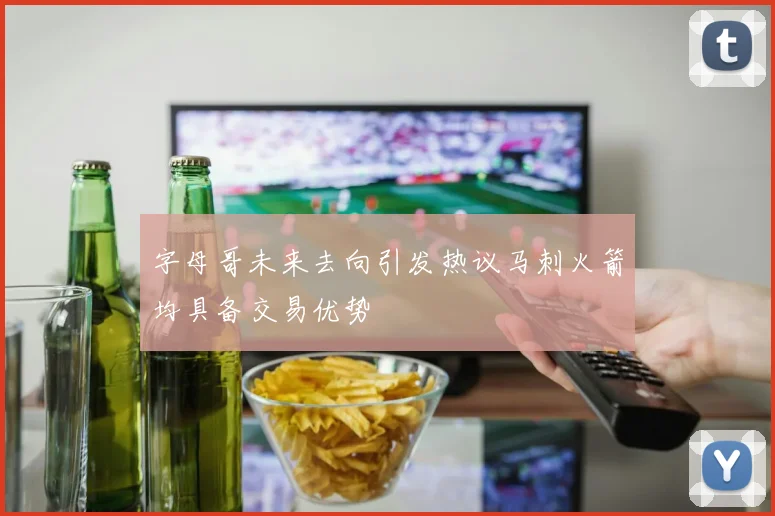 字母哥未来去向引发热议马刺火箭均具备交易优势