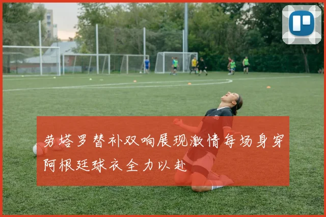 劳塔罗替补双响展现激情每场身穿阿根廷球衣全力以赴