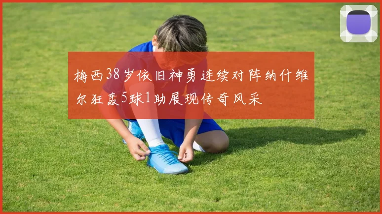 梅西38岁依旧神勇连续对阵纳什维尔狂轰5球1助展现传奇风采