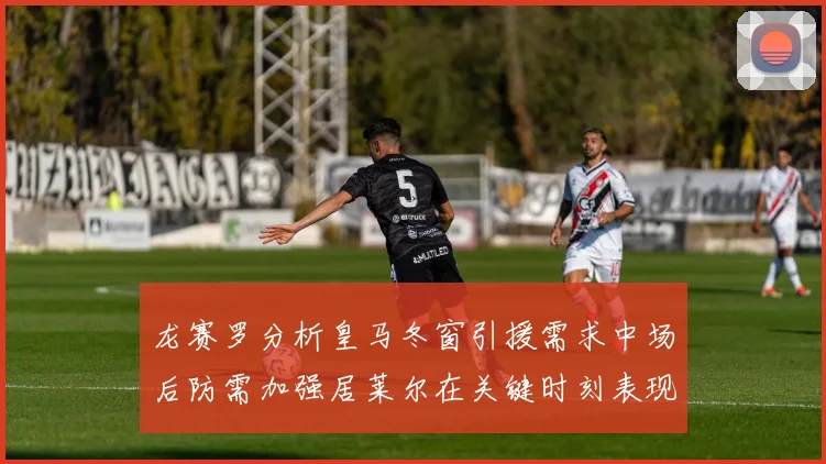 龙赛罗分析皇马冬窗引援需求中场后防需加强居莱尔在关键时刻表现欠佳