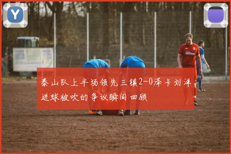 泰山队上半场领先三镇2-0泽卡刘洋进球被吹的争议瞬间回顾