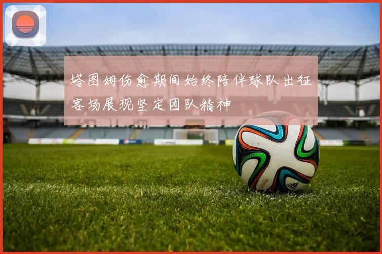 塔图姆伤愈期间始终陪伴球队出征客场展现坚定团队精神