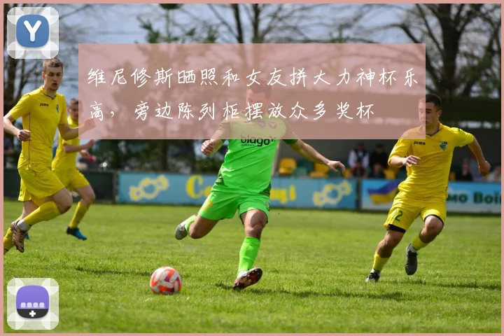 维尼修斯晒照和女友拼大力神杯乐高，旁边陈列柜摆放众多奖杯