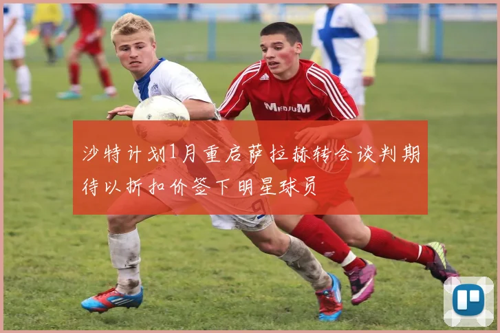沙特计划1月重启萨拉赫转会谈判期待以折扣价签下明星球员