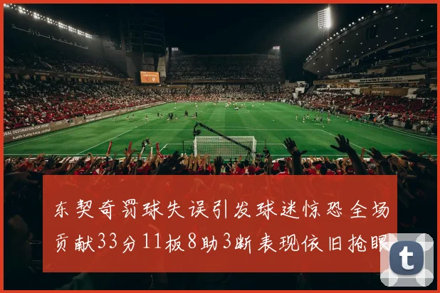 东契奇罚球失误引发球迷惊恐全场贡献33分11板8助3断表现依旧抢眼