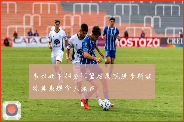 韦尔砍下24分10篮板展现进步斯波称其表现令人振奋