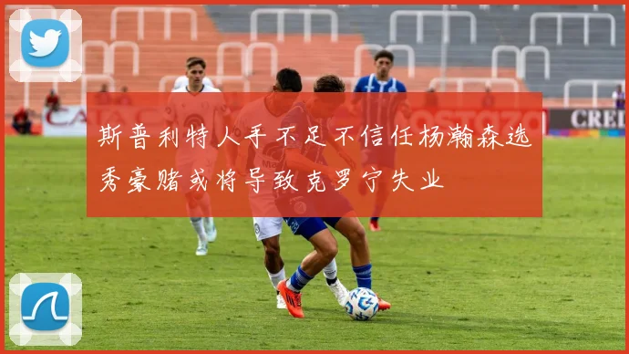 斯普利特人手不足不信任杨瀚森选秀豪赌或将导致克罗宁失业