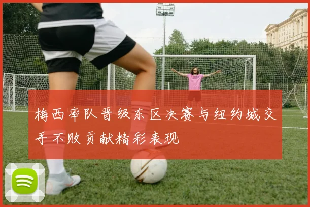 梅西率队晋级东区决赛与纽约城交手不败贡献精彩表现