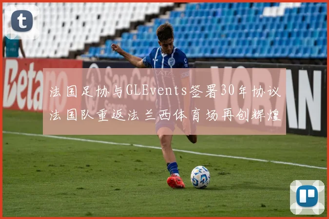 法国足协与GLEvents签署30年协议法国队重返法兰西体育场再创辉煌
