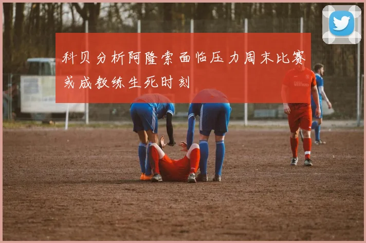 科贝分析阿隆索面临压力周末比赛或成教练生死时刻