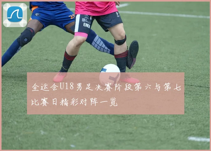 全运会U18男足决赛阶段第六与第七比赛日精彩对阵一览