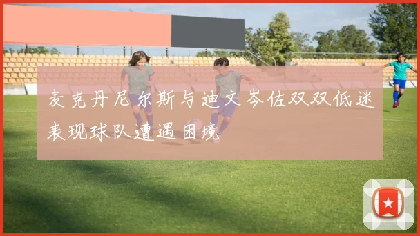 麦克丹尼尔斯与迪文岑佐双双低迷表现球队遭遇困境
