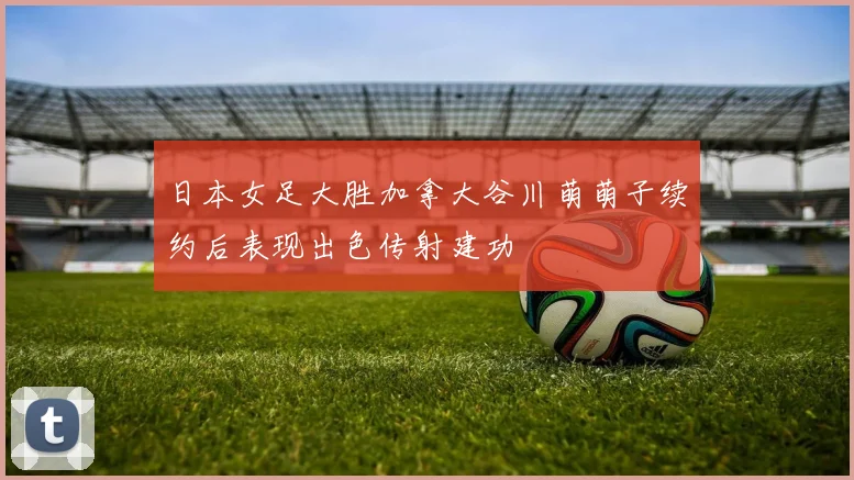 日本女足大胜加拿大谷川萌萌子续约后表现出色传射建功