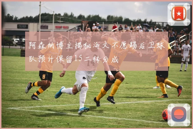 阿森纳博主揭秘海文不愿踢后卫球队预计保留15二转分成