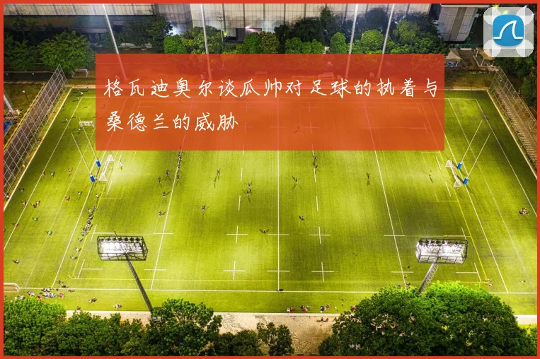 格瓦迪奥尔谈瓜帅对足球的执着与桑德兰的威胁