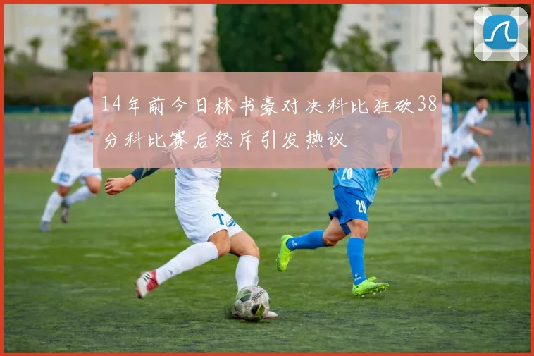 14年前今日林书豪对决科比狂砍38分科比赛后怒斥引发热议