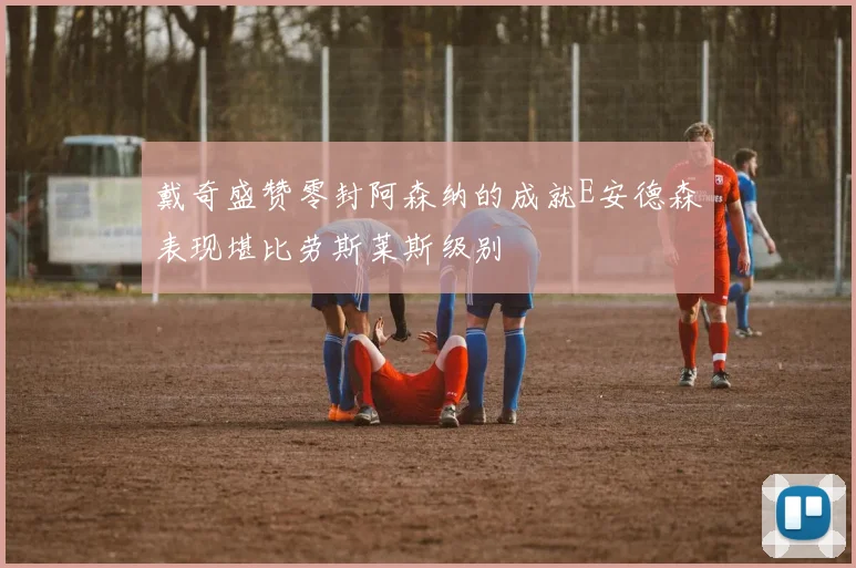 戴奇盛赞零封阿森纳的成就E安德森表现堪比劳斯莱斯级别