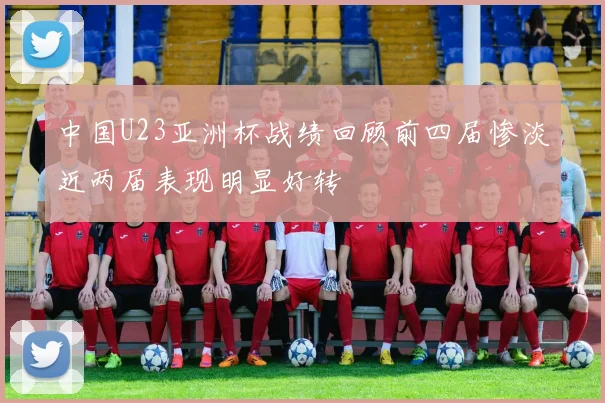 中国U23亚洲杯战绩回顾前四届惨淡近两届表现明显好转