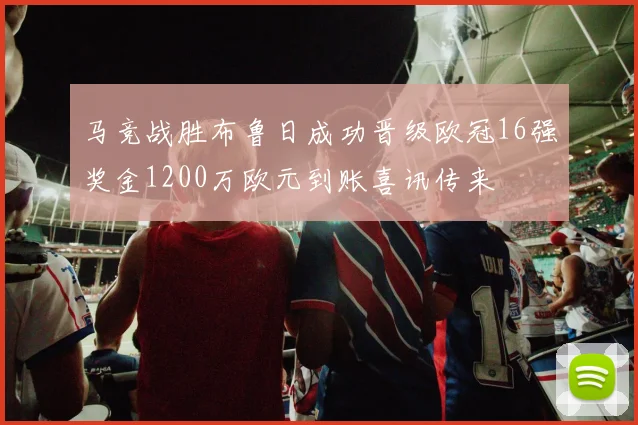 马竞战胜布鲁日成功晋级欧冠16强奖金1200万欧元到账喜讯传来