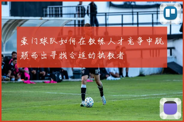 豪门球队如何在教练人才竞争中脱颖而出寻找合适的执教者