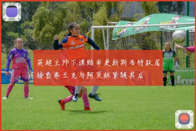 英超主帅下课赔率更新斯洛特跃居榜首弗兰克与阿莫林紧随其后