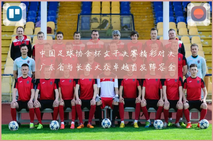 中国足球协会杯女子决赛精彩对决广东省与长春大众卓越首发阵容全面解析