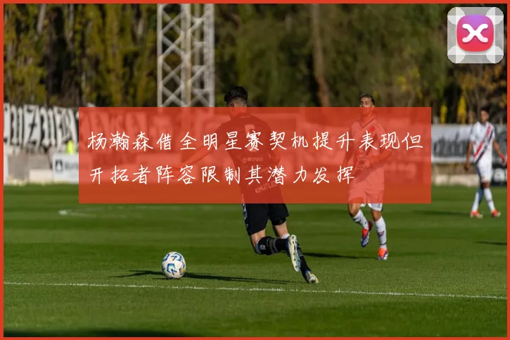 杨瀚森借全明星赛契机提升表现但开拓者阵容限制其潜力发挥