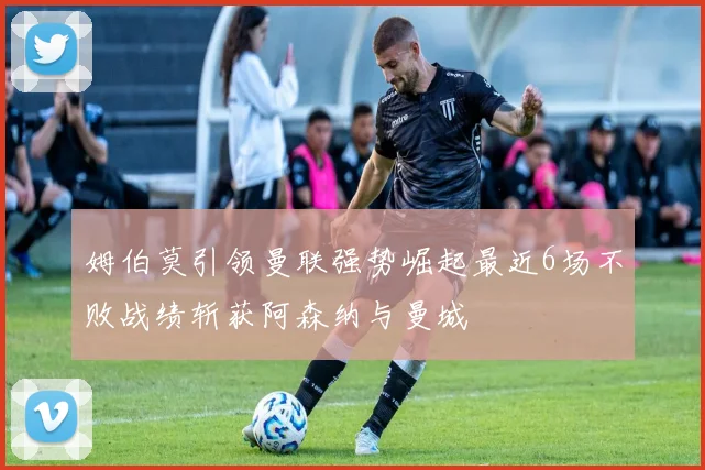 姆伯莫引领曼联强势崛起最近6场不败战绩斩获阿森纳与曼城