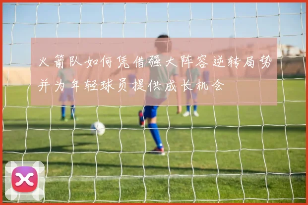 火箭队如何凭借强大阵容逆转局势并为年轻球员提供成长机会
