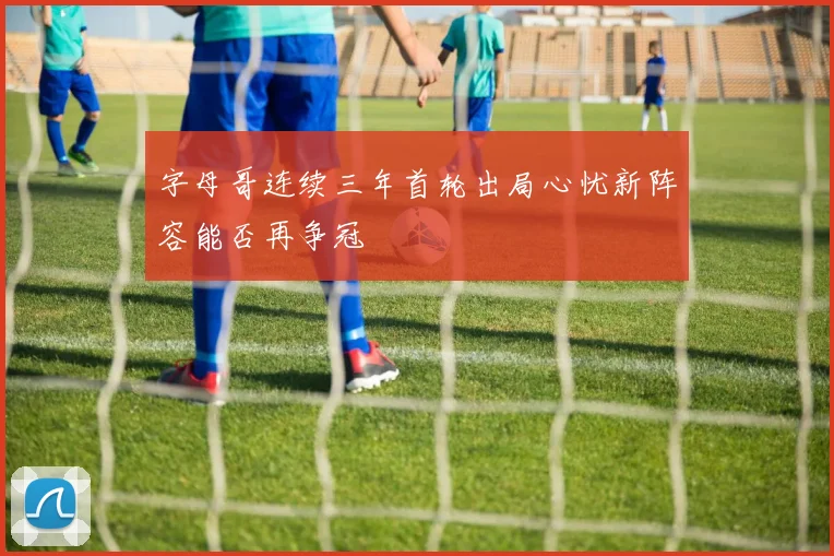 字母哥连续三年首轮出局心忧新阵容能否再争冠