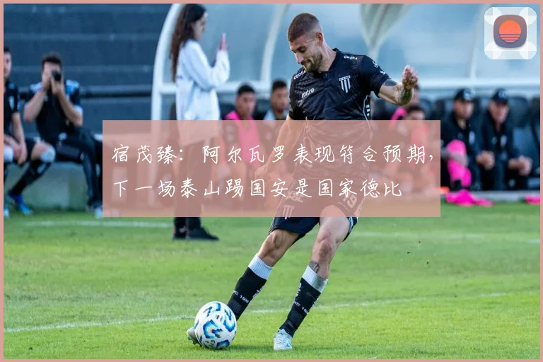 宿茂臻：阿尔瓦罗表现符合预期，下一场泰山踢国安是国家德比