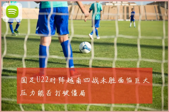 国足U22对阵越南四战未胜面临巨大压力能否打破僵局