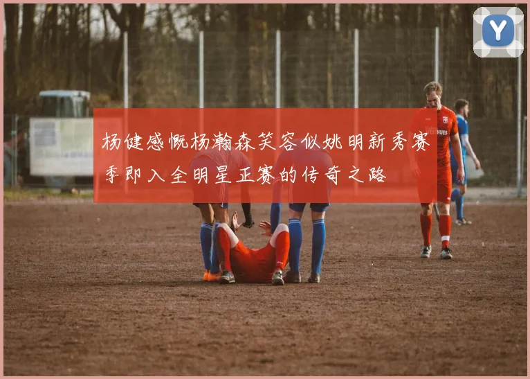 杨健感慨杨瀚森笑容似姚明新秀赛季即入全明星正赛的传奇之路