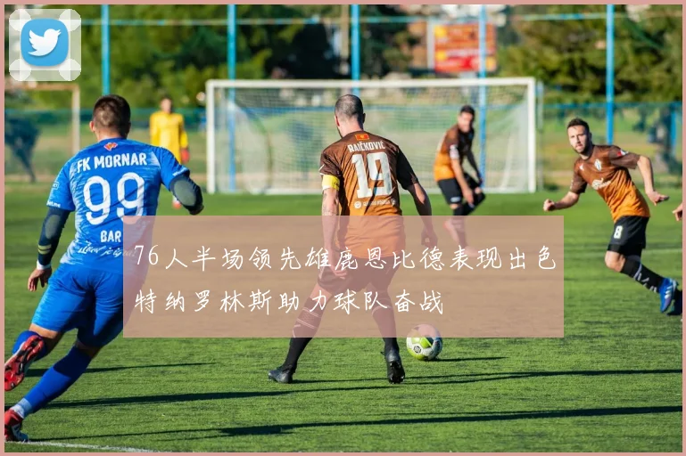 76人半场领先雄鹿恩比德表现出色特纳罗林斯助力球队奋战