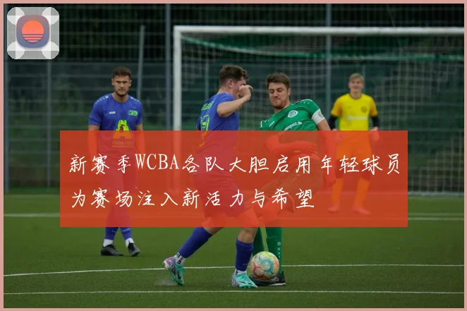 新赛季WCBA各队大胆启用年轻球员为赛场注入新活力与希望