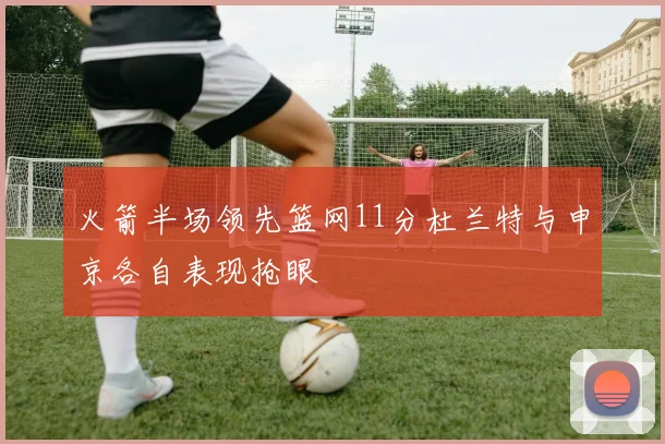 火箭半场领先篮网11分杜兰特与申京各自表现抢眼