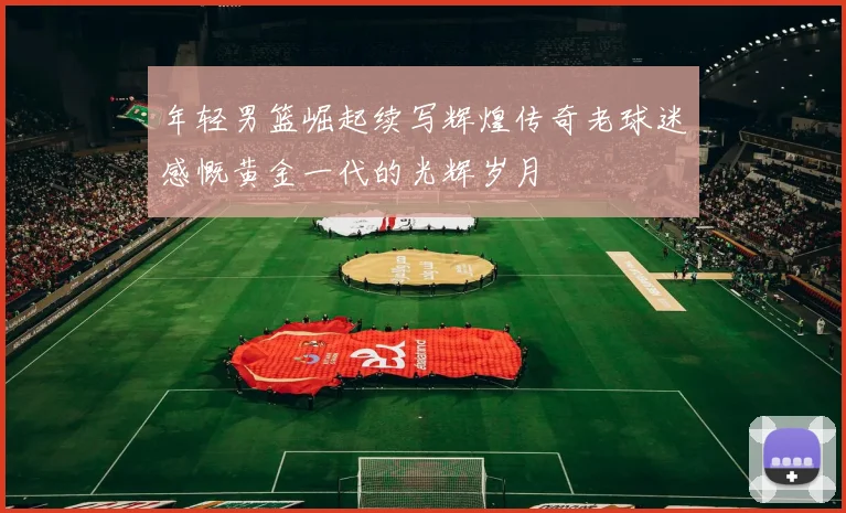 年轻男篮崛起续写辉煌传奇老球迷感慨黄金一代的光辉岁月