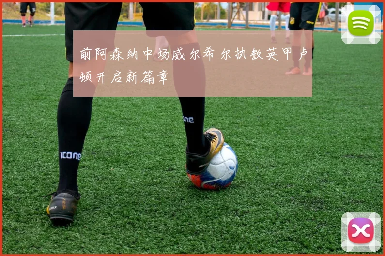 前阿森纳中场威尔希尔执教英甲卢顿开启新篇章