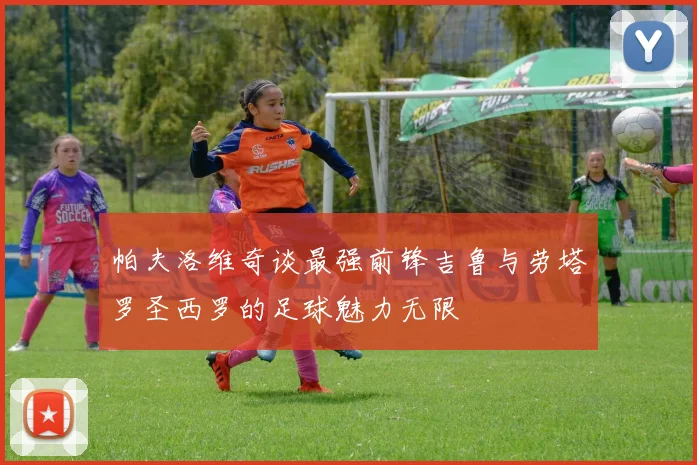 帕夫洛维奇谈最强前锋吉鲁与劳塔罗圣西罗的足球魅力无限